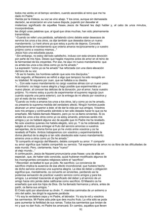 todos me veréis en el tiempo venidero, cuando ascendáis al reino que me ha
dado mí Padre.”
Herida por la tristeza, su voz se vino abajo. Y los once, aunque sin demasiada
decisión, se enzarzaron en una nueva disputa, pujando por desvelar el
misterioso significado de aquellas frases..Jesús de Nazaret les dejó hablar y, al cabo de unos minutos,
incorporándose,
les dirigió unas palabras que, al igual que otras muchas, han sido pésimamente
transmitidas.
“-Cuando os referí una parábola, señalando cómo debéis estar deseosos de
serviros los unos a los otros, os dije también que deseaba daros un nuevo
mandamiento. Lo haré ahora ya que estoy a punto de dejaros. Conocéis
perfectamente el mandamiento que ordena amaros recíprocamente y a vuestro
prójimo como a vosotros mismos..."
Jesús hizo una estudiada pausa.
“-Sin embargo, no estoy del todo satisfecho, incluso con esta sincera devoción
por parte de mis hijos. Deseo que hagáis mayores actos de amor en el reino de
la hermandad de los creyentes. Por eso, he aquí mi nuevo mandamiento: que
os améis los unos a los otros como yo os he amado."
La expresión “como yo os he amado” fue reforzada con una clara elevación
del tono de su voz.
“-Si así lo hacéis, los hombres sabrán que sois mis discípulos.”
Acto seguido, el Nazareno se refirió a algo que tampoco ha sido recogido en
su totalidad. Ni siquiera por Juan, que se hallaba a su diestra.
“-... Con este nuevo mandamiento no cargo vuestras almas con un nuevo peso.
Al contrario: os traigo nueva alegría y hago posible que experimentéis un
nuevo placer, al conocer las delicias de la donación, por el amor, hacia vuestro
prójimo. Yo mismo estoy a punto de experimentar el supremo regocijo (aun
cuando soporte una pena exterior), con la entrega de mi afecto por vosotros y
por el resto de los mortales.”
"Cuando os invito a amaros los unos a los otros, tal y como yo os he amado,
os presento la suprema medida del verdadero afecto. Ningún hombre puede
alcanzar un amor superior a éste: el de dar la vida por sus amigos. Vosotros
sois mis amigos y continuaréis siéndolo si tan sólo deseáis hacer lo que os he
enseñado. Me habéis llamado Maestro, pero yo no os llamo sirvientes. Si os
amáis los unos a los otros como yo os estoy amando, entonces seréis mis
amigos y yo os hablaré alguna vez de aquello que mi Padre me ha revelado.
No sois vosotros quienes me habéis elegido, sino yo. Y os he ordenado que
salgáis al mundo para entregar el fruto del servicio amoroso a vuestros
semejantes, de la misma forma que yo he vivido entre vosotros y os he
revelado al Padre. Ambos trabajaremos con vosotros y experimentaréis la
divina plenitud de la alegría si tan sólo obedecéis este nuevo mandamiento:
amaros unos a otros como yo Os he amado.”
“Si compartís el regocijo del Maestro, debéis compartir su amor. Y compartir
su amor significa que habéis compartido su servicio. Tal experiencia de amor.no os libra de las dificultades de
este mundo. Pero, ciertamente, hace "nuevo"
al viejo mundo...“
A continuación, Jesús de Nazaret pronunciaría unas frases -una de ellas en
especial-, que, de haber sido conocida, quizá hubieran modificado algunos de
los incongruentes conceptos religiosos sobre el “sacrificio”.
“-Recordad: es lealtad lo que yo pido. No sacrificio. La conciencia de
sacrificio implica la ausencia de ese afecto incondicional, que hubiera hecho
de dicho servicio amoroso una suprema alegría. La idea de deber u obligación
significa que, mentalmente, os convertís en sirvientes, perdiendo así la
poderosa sensación de practicar vuestro servicio como amigos y para los
amigos. La amistad trasciende el significado del deber y el servicio de un
amigo hacia otro jamás debe calificarse como sacrificio. El Maestro os ha
enseñado que sois los hijos de Dios. Os ha llamado hermanos y ahora, antes de
partir, os llama sus amigos. “
El Cristo optó por abandonar su diván. Y, mientras caminaba de un extremo a
otro del salón, les dirigió la siguiente parábola:
“-Yo soy la verdadera cepa y mi Padre, el labrador. Yo soy la vid y vosotros
los sarmientos. Mi Padre sólo pide que deis mucho fruto. La viña sólo se poda
para aumentar la fertilidad de sus ramas. Todos los sarmientos que brotan de
mí y que no dan fruto, mi Padre los arrancará. En cambio, aquellos que lleven
91
 