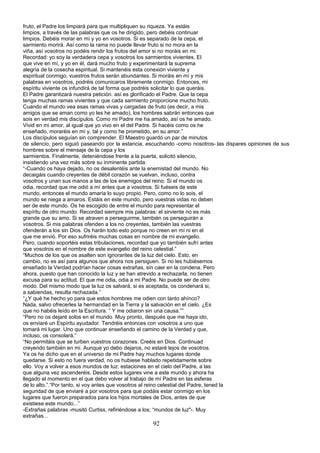 fruto, el Padre los limpiará para que multipliquen su riqueza. Ya estáis
limpios, a través de las palabras que os he dirigido, pero debéis continuar
limpios. Debéis morar en mí y yo en vosotros. Si es separado de la cepa, el
sarmiento morirá. Así como la rama no puede llevar fruto si no mora en la
viña, así vosotros no podéis rendir los frutos del amor si no moráis en mi.
Recordad: yo soy la verdadera cepa y vosotros los sarmientos vivientes. El
que vive en mí, y yo en él, dará mucho fruto y experimentará la suprema
alegría de la cosecha espiritual. Si mantenéis esta conexión viviente y
espiritual conmigo, vuestros frutos serán abundantes. Si moráis en mí y mis
palabras en vosotros, podréis comunicaros libremente conmigo. Entonces, mi
espíritu viviente os infundirá de tal forma que podréis solicitar lo que queráis.
El Padre garantizará nuestra petición. así es glorificado el Padre. Que la cepa
tenga muchas ramas vivientes y que cada sarmiento proporcione mucho fruto.
Cuando el mundo vea esas ramas vivas y cargadas de fruto (es decir, a mis
amigos que se aman como yo les he amado), los hombres sabrán entonces que
sois en verdad mis discípulos. Como mi Padre me ha amado, así os he amado.
Vivid en mi amor, al igual que yo vivo en el del Padre. Si hacéis como os he
enseñado, moraréis en mí y, tal y como he prometido, en su amor.”
Los discípulos seguían sin comprender. El Maestro guardó un par de minutos
de silencio, pero siguió paseando por la estancia, escuchando -como nosotros-.las dispares opiniones de sus
hombres sobre el mensaje de la cepa y los
sarmientos. Finalmente, deteniéndose frente a la puerta, solicitó silencio,
insistiendo una vez más sobre su inminente partida:
“-Cuando os haya dejado, no os desalentéis ante la enemistad del mundo. No
decaigáis cuando creyentes de débil corazón se vuelvan, incluso, contra
vosotros y unan sus manos a las de los enemigos del reino. Si el mundo os
odia, recordad que me odió a mí antes que a vosotros. Si fuéseis de este
mundo, entonces el mundo amaría lo suyo propio. Pero, como no lo sois, el
mundo se niega a amaros. Estáis en este mundo, pero vuestras vidas no deben
ser de este mundo. Os he escogido de entre el mundo para representar el
espíritu de otro mundo. Recordad siempre mis palabras: el sirviente no es más
grande que su amo. Si se atraven a perseguirme, también os perseguirán a
vosotros. Si mis palabras ofenden a los no creyentes, también las vuestras
ofenderán a los sin Dios. Os harán todo esto porque no creen en mí ni en el
que me envió. Por eso sufriréis muchas cosas en nombre de mi evangelio.
Pero, cuando soportéis estas tribulaciones, recordad que yo también sufrí antes
que vosotros en el nombre de este evangelio del reino celestial.”
“Muchos de los que os asalten son ignorantes de la luz del cielo. Esto, en
cambio, no es así para algunos que ahora nos persiguen. Si no les hubiésemos
enseñado la Verdad podrían hacer cosas extrañas, sin caer en la condena. Pero
ahora, puesto que han conocido la luz y se han atrevido a rechazarla, no tienen
excusa para su actitud. El que me odia, odia a mi Padre. No puede ser de otro
modo. Del mismo modo que la luz os salvará, si es aceptada, os condenará si,
a sabiendas, resulta rechazada.”
“¿Y qué he hecho yo para que estos hombres me odien con tanto ahínco?
Nada, salvo ofrecerles la hermandad en la Tierra y la salvación en el cielo. ¿Es
que no habéis leído en la Escritura. ” Y me odiaron sin una causa.””
“Pero no os dejaré solos en el mundo. Muy pronto, después que me haya ido,
os enviaré un Espíritu ayudador. Tendréis entonces con vosotros a uno que
tomará mi lugar. Uno que continuar enseñando el camino de la Verdad y que,
incluso, os consolará.”
“No permitáis que se turben vuestros corazones. Creéis en Dios. Continuad
creyendo también en mi. Aunque yo debo dejaros, no estaré lejos de vosotros.
Ya os he dicho que en el universo de mi Padre hay muchos lugares donde
quedarse. Si esto no fuera verdad, no os hubiese hablado repetidamente sobre
ello. Voy a volver a esos mundos de luz: estaciones en el cielo del Padre, a las
que alguna vez ascenderéis. Desde estos lugares vine a este mundo y ahora ha
llegado el momento en el que debo volver al trabajo de mí Padre en las esferas
de lo alto.”.“Por tanto, si voy antes que vosotros al reino celestial del Padre, tened la
seguridad de que enviaré a por vosotros para que podáis estar conmigo en los
lugares que fueron preparados para los hijos mortales de Dios, antes de que
existiese este mundo...”
-Extrañas palabras -musitó Curtiss, refiriéndose a los; “mundos de luz"-. Muy
extrañas...
92
 