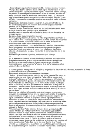 -Sobre todo para aquellos hombres del año 30... -remaché con toda intención.
“Aunque deba dejaros -continuó Jesús ante la lógica incomprensión de los
atentos discípulos-, seguiré presente en espíritu. Finalmente, estaréis conmigo,
en persona, cuando hagáis ascendido hasta mí, en mi universo, así como yo
estoy a punto de ascender a mi Padre, a su universo mayor (1). Y lo que os
digo es eterno y verdadero, aunque ahora no lo comprendáis del todo. Yo voy
al Padre y, aunque ahora no podáis seguirme, ciertamente lo haréis en épocas
venideras.”
Los pasos del Galileo se dirigieron a su diván. Y, una vez reclinado, uno de
los apóstoles se puso en pie, poniendo de manifiesto su peculiar sentido
práctico. Era el pragmático Tomás:
“-Maestro -le dijo-, no sabemos a dónde vas. No conocemos el camino. Pero,
si nos lo muestras, esta misma noche te seguiremos...”
Aquellas palabras resumían a la perfección el desconcierto y el amor de los
once por su rabí.
La respuesta del Maestro no se hizo esperar:
“-Tomás, yo soy el camino, la Verdad y la vida. Ningún hombre va al Padre si
no es a través mío. Todos los que encuentran al Padre, primero me encuentran
a mí. Si me conocéis, conocéis el camino hacia el Padre. Y vosotros me
conocéis porque habéis vivido conmigo y ahora me veis.”
Jesús quedó en suspenso, como buceando en los corazones de sus amigos.
Pero, como se verá a continuación, sus razonamientos eran demasiado
profundos. Tomás tomó asiento de nuevo y, en mitad de un significativo
silencio, sólo se escuchó un lejano intercambio de opiniones entre dos de los
discípulos.
Eran Felipe y Bartolomé. El primero, atendiendo quizá un ruego
---
(1) Al releer estas frases en el diario de mi amigo, el mayor, no puedo resistir
la tentación de recordar al lector uno de mis últimos libros -La rebelión de
Lucifer-, en el que, desde mi punto de vista, se aporta una estimable
información sobre esos “universos” y "esferas de lo alto” a los que se refiere
Jesús. (N. De J. J. Benítez.)
---
o a una sugerencia del segundo, se incorporó y, dirigiéndose al rabí, habló así:.“-Maestro, muéstranos al Padre
y todo cuanto has dicho quedará claro."
El Nazareno replicó en un tono de evidente decepción:
“-Felipe, ¿he estado tanto tiempo contigo y aún no me conoces? De nuevo os
declaro: quien me haya visto a mi ha visto al Padre. ¿Cómo puedes decir
entonces "muéstranos al Padre"? ¿No crees que yo estoy en el Padre y El en
mi? ¿No os he enseñado que las palabras que yo hablo no son mías sino del
Padre? Yo hablo por el Padre y no por mi mismo. Estoy en este mundo para
hacer su voluntad y eso es lo que he hecho. Mi Padre mora en mi y actúa a
través mío. Creedme cuando digo que el Padre está en mí y que yo estoy en
El. O, si no, creed al menos en nombre de la vida que he llevado y en nombre
de mis obras.”
Los once, con más buena fe que otra cosa, se enzarzaron en una nueva
discusión. Y nosotros percibimos cómo el Maestro se levantaba de su asiento,
dirigiéndose hacia el lugar en el que se hallaban las vasijas y las jarras de
agua. Escuchamos entonces un chapoteo -como si alguien procediera a
refrescarse el rostro- y, a continuación, las pisadas del rabí, retornando a su
diván. La polémica fue encrespándose y, en mitad de aquel laberinto de voces,
se impuso de nuevo el vozarrón de Simón Pedro. Al parecer se disponía a
lanzarse a la aventura de un extenso discurso. Sus palabras fueron cortadas en
seco por el Galileo.
“-Cuando haya ido al Padre -intervino de nuevo Jesús- y después que Él
acepte el trabajo que he hecho en la Tierra para vosotros y yo reciba la
soberanía final de mi propio dominio, entonces diré a mi Padre: habiendo
dejado a mis hijos solos sobre la Tierra, de acuerdo con mi promesa, les envío
otro enseñante. Y cuando el Padre lo apruebe, yo vertiré el Espíritu de la
Verdad sobre toda la carne. El Espíritu de mi Padre está ya en vuestros
corazones y, cuando llegue ese día, también me tendréis a mi con vosotros, así
como ahora tenéis al Padre. Este nuevo don es el Espíritu de la Verdad
viviente. Los no creyentes no escucharán sus enseñanzas, pero los hijos de la
luz lo recibirán con agrado y con todo su corazón. Y conoceréis a este Espíritu
93
 