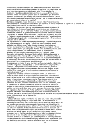cuando venga, de la misma forma que me habéis conocido a mí. Y recibiréis
este don en vuestros corazones y Él morará en vosotros. ¿Os dais cuenta, por
tanto, que no voy a dejaros sin ayuda y sin guía? No os dejaré en la
desolación. Hoy sólo puedo estar con vosotros en persona. En los tiempos
venideros estaré con vosotros y con el resto de los hombres que deseen mi
presencia, donde quiera que estéis y con cada uno al mismo tiempo. ¿No os
dais cuenta que es mejor para mí que me marche y que os deje en la carne para
que pueda estar con vosotros en espíritu?”
“Dentro de unas pocas horas, el mundo no me verá más. Pero continuaréis
conociéndome en vuestros corazones hasta que os envíe al nuevo enseñante: al.Espíritu de la Verdad. así
como he vivido con vosotros en persona, así viviré
entonces en vosotros: seré uno con vuestras experiencias personales en el
reino del espíritu. Y, cuando haya llegado el momento de que esto suceda,
sabréis ciertamente que yo estoy en el Padre y que, mientras vuestra vida está
oculta con el Padre en mí, yo también estaré con vosotros. He amado al Padre
y mantenido su palabra. Me habéis amado y mantendréis mi palabra. así como
mi Padre me ha dado de su espíritu, así os daré yo del mío. Y este Espíritu de
Verdad que yo otorgaré sobre vosotros os guiará y confortará y, finalmente, os
conducirá a toda la Verdad.”
“Os digo estas cosas para que podáis prepararos mejor y soportar las pruebas
que están ahora frente a nosotros. Cuando ese nuevo día llegue, seréis
habitados por el Hijo y por el Padre. Y estos dones del cielo trabajarán
siempre el uno con el otro, al igual que el Padre y yo hemos forjado sobre la
Tierra, y ante vuestros ojos, al Hijo del Hombre como a una sola persona. Este
Espíritu amigo os traerá a la memoria todo cuanto os he enseñado. “
Aquéllas, sin duda, difíciles palabras terminaron por confundir los ya
diezmados ánimos de los discípulos. Nadie replicó. ¿Quién podía asociar la
profundidad de dicho mensaje a las arraigadas ideas de un Mesías político y
libertador del yugo romano? Necesitarían tiempo y la irrupción de ese Espíritu
de Verdad para empezar a vislumbrar la grandeza de lo que Jesús acababa de
anunciarles. Pero no adelantemos acontecimientos.
El caso es que, en medio de tanto silencio y confusión, uno de los más tímidos
apóstoles -el gemelo Judas de Alfeo- se atrevió a levantarse y a preguntar:
“-Maestro... siempre has vivido entre nosotros como un amigo. ¿Cómo te
conoceremos cuando ya no te manifiestes a nosotros, sino a través de ese
espíritu? Si el mundo no te ve, ¿cómo estaremos seguros de ti? ¿Cómo te
mostrarás a nosotros?”
“-Hijitos míos -la voz del Cristo era sumamente cordial-, yo me marcho.
Vuelvo al Padre. Dentro de muy poco ya no me veréis como lo hacéis ahora,
como carne y sangre. Y en muy poco tiempo os enviaré a mi Espíritu, que es
igual a mí, excepto por este cuerpo material. Este nuevo enseñante es el
Espíritu de la Verdad, que vivirá con cada uno de vosotros, en vuestros
corazones. Por tanto, todos los hijos de la luz serán uno. De esta forma, tanto
mi Padre como yo podremos vivir en las almas de cada uno de vosotros y
también en los corazones de los otros hombres que nos aman y que hacen
realidad ese amor, amándose unos a otros como yo, ahora, os estoy amando.”
Por espacio de algunos minutos, Pedro, los hermanos Zebedeo y Mateo se
dirigieron al Maestro, formulándole preguntas sobre el misterioso Espíritu de
la Verdad y sobre su no menos incomprensible partida. Jesús de Nazaret.pasaría a responder a todas ellas en
lo que, evidentemente, era su discurso de
despedida.
"-Os digo todo esto -repitió por enésima vez- para que podáis estar preparados
frente a lo que os aguarda y no caigáis en el error. Las autoridades no se
contentarán con arrojaros fuera de las sinagogas. Os aviso: se acerca la hora en
que aquellos que os maten crean que están haciendo un servicio a Dios. Os
harán todo esto porque no conocen al Padre. Y han rehusado conocerle porque
han rehusado recibirme. Y ellos rehúsan recibirme cuando os rechazan. Os
cuento estas cosas por adelantado para que, cuando os llegue la hora, como ha
llegado ahora la mía, podáis reconfortaros al recordar que todo me era
conocido y que mi Espíritu estará con vosotros en todos vuestros sufrimientos.
Era con este fin por el que he estado hablando tan claramente desde el
comienzo. Incluso os he advertido que los enemigos de un hombre pueden ser
los de su propia casa. Aunque este evangelio del reino nunca deja de traer gran
paz al alma del creyente, no traerá paz a la Tierra hasta que el hombre se
94
 