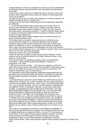 muestre deseoso de creer en mi enseñanza con todo su corazón, estableciendo
la práctica de hacer la voluntad del Padre como el propósito principal de toda
vida mortal.”
“Y ahora que os dejo, viendo que ha llegado la hora en que estoy a punto de ir
al Padre, estoy sorprendido de que ninguno de vosotros me haya preguntado:
"¿Por qué nos dejas?"”
“De todas formas, sé que os hacéis estas preguntas en vuestros corazones. Os
hablaré con claridad. Como un amigo a otro... “
El silencio se hizo más denso. Señal inequívoca de la expectación despertada
por el Maestro.
“-... Es en verdad provechoso para vosotros que yo me marche. Si no me
fuera, el nuevo enseñante no podría venir a vuestros corazones. Debo ser
despojado de este cuerpo mortal y restituido a mi lugar, en lo alto, antes de
que pueda enviar a ese espíritu enseñante. Y cuando mi Espíritu venga a morar
en vosotros, El iluminará la diferencia entre el pecado y la rectitud y os hará
capaces de juzgar sabiamente.”
El cansancio debía estar haciendo estragos entre sus hombres porque, de
pronto, Jesús hizo alusión a ello:
“-Aún tengo mucho que deciros, aunque veo que ya no os tenéis en pie.
Cuando el Espíritu venga, Él os conducirá finalmente a toda la Verdad,
haciéndoos pasar por las muchas moradas del universo de mi Padre. Este
Espíritu no hablará de sí mismo. Os mostrará lo que el Padre ha revelado al
Hijo e, incluso, las cosas venideras. El me glorificará, así como yo lo he hecho
con el Padre. Él viene después de mí y os revelará mi verdad. Todo lo que el.Padre tiene en este dominio es
ahora mío. Por tanto, este nuevo enseñante
tomará de lo que es mío y os lo manifestará.”
“Dentro de muy poco os dejaré, aunque por poco tiempo. Después, cuando
volváis a verme, yo estaré ya camino de mi Padre. Entonces, incluso, no me
veréis por mucho tiempo.”
Como era de esperar, los apóstoles resultaron nueva y profundamente
confundidos. Y aprovechando el silencio del Maestro, empezaron a
preguntarse unos a otros:
“-¿Qué es lo que nos ha contado?... ¿En breve voy a dejaros y, cuando me
veáis, será por poco tiempo, pues estaré camino del Padre? ¿Qué puede querer
decir con ese "dentro de muy poco" y con el "aunque por poco tiempo", No
podemos comprender lo que nos está diciendo...”
Las respuestas a estas obvias preguntas -fácilmente comprensibles para los
que saben de la resurrección del Hijo del Hombre- no tardarían en producirse.
Pero los fatigados discípulos necesitarían semanas para asimilarlas en su
totalidad.
“-¿Os preguntáis qué quise decir cuando hablé de que dentro de muy poco no
estaría ya con vosotros y que, cuando me viéseis otra vez, estaría de camino a
mi Padre? Os he hablado claramente -insistió Jesús-. El Hijo del Hombre debe
morir, pero se volverá a levantar. ¿Es que no podéis discernir el significado de
mis palabras? Primero os apenaréis. más tarde, cuando estas cosas hayan
sucedido, os regocijaréis con todos aquellos que lo comprendan. Una mujer
está verdaderamente afligida a la hora del parto. Pero, una vez libre del hijo,
olvida de inmediato su angustia ante la alegría de saber que ha traído un
hombre al mundo. Y así estáis: a punto de afligiros ante mi partida. Pero
pronto os volveré a ver y, entonces, vuestra tristeza se convertirá en regocijo.
Y recibiréis una nueva revelación sobre la salvación de Dios. Una revelación
que ningún hombre podrá arrebataros. Y todos los mundos serán benditos en
esta misma revelación de vida, al llevar a cabo el derrocamiento de la muerte.
Hasta ahora habéis hecho todas vuestras peticiones en nombre de mi Padre.
Después de que volváis a verme, también podréis pedir en mi nombre y yo os
oiré.”
“Aquí abajo os he enseñado en proverbios y os he hablado en parábolas. Lo
hice así porque sólo érais niños en el espíritu. Pero ha llegado el tiempo en que
os hablaré claramente con respecto al Padre y a su reino. Y lo haré porque el
mismo Padre os ama y desea ser plenamente revelado a vosotros. El hombre
mortal no puede ver al Padre espíritu. Por eso he venido al mundo: para
mostrároslo. Cuando el crecimiento del Espíritu os perfeccione, entonces
veréis al mismo Padre.”.Ante nuestro asombro, algunos de los discípulos replicaron con frases como
éstas:
95
 
