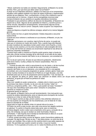 “-Mirad, realmente nos habla con claridad. Seguramente, el Maestro ha venido
de Dios. Pero ¿por qué dice que debe volver con el Padre?"
A pesar de sus reiterados esfuerzos, saltaba a la Vista que no le comprendían.
Aquellos rudos galileos estaban muy lejos de captar el glorioso y esperanzador
sentido de sus palabras. Pero, curiosamente -e invito a los cristianos a que lo
comprueben por si mismos-, ninguno de los evangelistas reconoce esta
humana limitación de sus cerebros en aquellos dramáticos momentos.
Finalizado lo que podríamos calificar de discurso de despedida, el Nazareno se
separó de su diván. Algunos de los apóstoles le imitaron y, durante quince o
veinte minutos, departieron amistosamente, rememorando algunas de las
experiencias de su vida en común. Después, todos ocuparon sus respectivos
puestos.
-Jesús se dispone a impartir los últimos consejos -advertí al no menos fatigado
general.
Pero Curtiss me hizo un gesto tranquilizador. Estaba dispuesto a escuchar
hasta el final.
Cuando los once volvieron a reclinarse en sus divanes, el Maestro, en pie, les
habló así:
“-Mientras permanezco con vosotros, bajo la forma de carne, no puedo ser
más que un individuo en medio del mundo. Pero, cuando haya sido liberado
de esta investidura de naturaleza mortal, podré volver como Espíritu y morar
en cada uno de vosotros y en los otros creyentes en este evangelio del reino.
Así, el Hijo del Hombre se volverá una encarnación espiritual en las almas de
todos los creyentes verdaderos.”
"Cuando haya vuelto a vosotros en Espíritu podré guiaros mejor a través de
esta vida y de las muchas moradas de la vida futura, en el cielo de los cielos.
La vida en la eterna creación del Padre no es un descanso, una ociosidad sin
fin...”
Aún no sé por qué lo hice. El caso es que detuve la grabación, rebobinando
parte de la misma. Curtiss y Eliseo me miraron sorprendidos. Pero no
preguntaron.
“-... a través de esta vida -volvió a escucharse la voz de Jesús- y de las muchas
moradas de la vida futura, en el cielo de los cielos. La vida en la eterna
creación del Padre no es un descanso, una ociosidad sin fin o una egoísta
comodidad, sino una incesante progresión en gracia, verdad y gloria. Cada una
de las muchas moradas en la casa de mi Padre es un lugar de paso, una vida
diseñada para que os sirva de preparación para la siguiente. Y así, los hijos de
la luz seguirán de gloria en gloria hasta que alcancen el estado divino (en el.que serán espiritualmente
perfectos), al igual que el Padre es perfecto en todas
las cosas."
-Dios mío! -estallé sin poder contenerme-. ¿Habéis oído lo mismo que yo? Es
la promesa mas clara y rotunda, no de una, sino de muchas “vidas” en
continua y progresiva perfee.. ción...! Pero ¿qué pueden ser esas “moradas”?
-He aquí otra maravillosa razón para volver -remachó mi compañero,
clavando su mirada en Curtiss.
El general asintió en silencio.
Acto seguido, el Maestro haría una sutil recomendación. Una insinuación que,
cuando se analiza detenidamente, pone en tela de juicio el empeño de muchos
cristianos en imitar en todo al Hijo del Hombre.
“-Si me seguís cuando os deje, poned vuestros más ardientes esfuerzos en
vivir de acuerdo con el Espíritu de mis enseñanzas y con el ideal de mi vida:
hacer la voluntad de mi Padre.
Haced esto en lugar de intentar imitar mi natural vida en la carne...”
“El Padre me envió a este mundo, pero sólo unos pocos han elegido recibirme
en plenitud. Yo vertiré mi Espíritu sobre toda carne, pero no todos los
hombres elegirán recibir a este nuevo enseñante como guía y consuelo de su
alma. Sin embargo, los que lo reciban se verán iluminados, limpios y
confortados. Y este Espíritu de la Verdad se transformará en ellos en un pozo
de agua viva, manando a la vida eterna.”
“Y ahora, puesto que estoy a punto de dejaros, quiero transmitiros palabras de
consuelo. Os dejo la paz. Mi paz os doy. Y doy estos dones, no como los da el
mundo, por medidas. Doy a cada uno de vosotros todo lo que seáis capaces de
recibir. No permitáis que vuestro corazón se turbe, ni que se muestre
temeroso. Yo he superado al mundo y en mí, todos triunfaréis por la fe. Os he
96
 