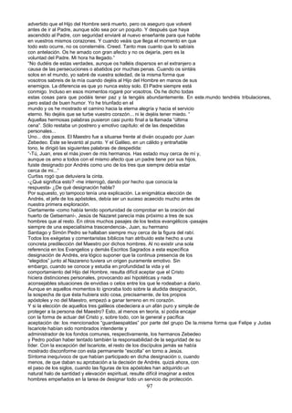 advertido que el Hijo del Hombre será muerto, pero os aseguro que volveré
antes de ir al Padre, aunque sólo sea por un poquito. Y después que haya
ascendido al Padre, con seguridad enviaré al nuevo enseñante para que habite
en vuestros mismos corazones. Y cuando veáis que llega el momento en que
todo esto ocurre, no os consternéis. Creed. Tanto mas cuanto que lo sabíais
con antelación. Os he amado con gran afecto y no os dejaría, pero es la
voluntad del Padre. Mi hora ha llegado.”
“No dudéis de estas verdades, aunque os halléis dispersos en el extranjero a
causa de las persecuciones o abatidos por muchas penas. Cuando os sintáis
solos en el mundo, yo sabré de vuestra soledad, de la misma forma que
vosotros sabreis de la mía cuando dejéis al Hijo del Hombre en manos de sus
enemigos. La diferencia es que yo nunca estoy solo. El Padre siempre está
conmigo. Incluso en esos momentos rogaré por vosotros. Os he dicho todas
estas cosas para que podáis tener paz y la tengáis abundantemente. En este.mundo tendréis tribulaciones,
pero estad de buen humor. Yo he triunfado en el
mundo y os he mostrado el camino hacia la eterna alegría y hacia el servicio
eterno. No dejéis que se turbe vuestro corazón... ni le dejéis tener miedo. “
Aquellas hermosas palabras pusieron casi punto final a la llamada “última
cena”. Sólo restaba un postrero y emotivo capítulo: el de las despedidas
personales...
Uno... dos pasos. El Maestro fue a situarse frente al diván ocupado por Juan
Zebedeo. Éste se levantó al punto. Y el Galileo, en un cálido y entrañable
tono, le dirigió las siguientes palabras de despedida:
“-Tú, Juan, eres el más joven de mis hermanos. Has estado muy cerca de mí y,
aunque os amo a todos con el mismo afecto que un padre tiene por sus hijos,
fuiste designado por Andrés como uno de los tres que siempre debía estar
cerca de mi...”
Curtiss rogó que detuviera la cinta.
-¿Qué significa esto? -me interrogó, dando por hecho que conocía la
respuesta- ¿De qué designación habla?
Por supuesto, yo tampoco tenía una explicación. La enigmática elección de
Andrés, el jefe de los apóstoles, debía ser un suceso acaecido mucho antes de
nuestra primera exploración.
Ciertamente -como había tenido oportunidad de comprobar en la oración del
huerto de Getsemaní-, Jesús de Nazaret parecía más próximo a tres de sus
hombres que al resto. En otros muchos pasajes de los textos evangélicos -pasajes
siempre de una especialísima trascendencia-, Juan, su hermano
Santiago y Simón Pedro se hallaban siempre muy cerca de la figura del rabí.
Todos los exégetas y comentaristas bíblicos han atribuido este hecho a una
concreta predilección del Maestro por dichos hombres. Al no existir una sola
referencia en los Evangelios y demás Escritos Sagrados a esta específica
designación de Andrés, era lógico suponer que la continua presencia de los
“elegidos” junto al Nazareno tuviera un origen puramente emotivo. Sin
embargo, cuando se conoce y estudia en profundidad la vida y el
comportamiento del Hijo del Hombre, resulta difícil aceptar que el Cristo
hiciera distinciones personales, provocando así hipotéticas y nada
aconsejables situaciones de envidias o celos entre los que le rodeaban a diario.
Aunque en aquellos momentos lo ignoraba todo sobre la aludida designación,
la sospecha de que ésta hubiera sido cosa, precisamente, de los propios
apóstoles y no del Maestro, empezó a ganar terreno en mi corazón.
Y si la elección de aquellos tres galileos obedeciera a un afán puro y simple de
proteger a la persona del Maestro? Esto, al menos en teoría, sí podía encajar
con la forma de actuar del Cristo y, sobre todo, con la general y pacífica
aceptación de: los mencionados “guardaespaldas” por parte del grupo De la.misma forma que Felipe y Judas
Iscariote habían sido nombrados intendente y
administrador de los fondos comunes, respectivamente, los hermanos Zebedeo
y Pedro podían haber tentado también la responsabilidad de la seguridad de su
líder. Con la excepción del Iscariote, el resto de los discípulos jamás se había
mostrado disconforme con esta permanente “escolta” en torno a Jesús.
Síntoma inequívoco de que habían participado en dicha designación o, cuando
menos, de que daban su aprobación a la decisión de Andrés. quizá ahora, con
el paso de los siglos, cuando las figuras de los apóstoles han adquirido un
natural halo de santidad y elevación espiritual, resulte difícil imaginar a estos
hombres empeñados en la tarea de designar todo un servicio de protección.
97
 