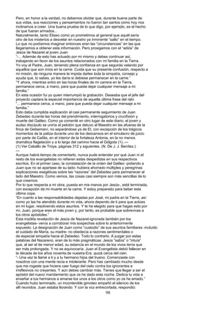 Pero, en honor a la verdad, no debemos olvidar que, durante buena parte de
sus vidas, sus reacciones y pensamientos no fueron tan santos como hoy nos
inclinamos a creer. Una buena prueba de lo que digo, por ejemplo, es el hecho
de que fueran armados...
Naturalmente, tanto Eliseo como yo prometimos al general que aquél sería
otro de los misterios a desvelar en nuestro ya inminente “salto” en el tiempo.
Lo que no podíamos imaginar entonces eran las “circunstancias” en las que
llegaríamos a obtener esta información. Pero prosigamos con el “adiós” de
Jesús de Nazaret al joven Juan:
“-... Además de esto has actuado por mi mismo y debes continuar así,
trabajando en favor de los asuntos relacionados con mi familia en la Tierra.
Yo voy al Padre, Juan, teniendo plena confianza en que seguirás velando por
aquellos que son míos en la carne. Cuida que su presente confusión, respecto a
mi misión, de ninguna manera te impida darles toda la simpatía, consejo y
ayuda que, lo sabes, yo les daría si debiese permanecer en la carne.”
“Y ahora, mientras entro en las horas finales de mi carrera en la Tierra,
permanece cerca, a mano, para que pueda dejar cualquier mensaje a mi
familia.”
En esta ocasión fui yo quien interrumpió la grabación. Deseaba que el jefe del
proyecto captara la especial importancia de aquella última frase del rabí.
“... permanece cerca, a mano, para que pueda dejar cualquier mensaje a mi
familia.”
Esto daba cumplida explicación al casi permanente seguimiento de Juan
Zebedeo durante las horas del prendimiento, interrogatorios y crucifixión y
muerte del Galileo. Como ya comenté en otro lugar de este diario, el joven y
audaz discípulo se uniría al pelotón que detuvo al Maestro en las afueras de la
finca de Getsemaní, no separándose ya de El, con excepción de los trágicos
momentos de la paliza durante uno de los descansos en el simulacro de juicio
por parte de Caifás, en el interior de la fortaleza Antonia, en la no menos
dramática flagelación y a lo largo del camino hacia el Gólgota (1)..---
(1) Ver Caballo de Troya, páginas 312 y siguientes. (N. De J. J. Benítez.)
---
Aunque habrá tiempo de comentarlo, nunca pude entender por qué Juan ni el
resto de los evangelistas no refieren estas despedidas en sus respectivos
escritos. En el primer caso, la constatación de la orden del Galileo -pidiendo a
Juan que no se apartase de su lado- hubiera ahorrado múltiples y peregrinas
explicaciones exegéticas sobre las “razones” del Zebedeo para permanecer al
lado del Maestro. Como vemos, las cosas casi siempre son más sencillas de lo
que creemos.
Por lo que respecta a mi obra, puesta en mis manos por Jesús-, está terminada,
con excepción de mi muerte en la carne. Y estoy preparado para beber esta
última copa.
“En cuanto a las responsabilidades dejadas por José, mi padre en la Tierra, así
como yo las he atendido durante mi vida, ahora dependo de ti para que actúes
en mi lugar, resolviendo estos asuntos. Y te he elegido para que hagas esto por
mí, Juan, porque eres el más joven y, por tanto, es probable que sobrevivas a
los otros apóstoles.”
Esta insólita revelación de Jesús de Nazaret-ignorada también por los
evangelistas- venía a corroborar mis sospechas sobre lo anteriormente
expuesto. La designación de Juan como “custodio” de sus asuntos familiares -incluido
el cuidado de María, su madre- no obedecía a razones sentimentales o
de especial simpatía hacia el Zebedeo. Todo lo contrario. A juzgar por estas
palabras del Nazareno, eran de lo más pragmáticas: Jesús “sabía” o “intuía”
que, al ser el de menor edad, su estancia en el mundo de los vivos tenía que
ser más prolongada. Y no se equivocaría. Juan el Evangelista debió fallecer en
la década de los años noventa de nuestra Era. quizá cerca del cien.
“- Una vez te llamé a ti y a tu hermano hijos del trueno. Comenzaste con
nosotros con una mente recia e intolerante. Pero has cambiado mucho desde
que me rogaste que hiciera caer fuego del cielo contra los ignorantes e
irreflexivos no creyentes. Y aún debes cambiar más. Tienes que llegar a ser el
apóstol del nuevo mandamiento que os he dado esta noche. Dedica tu vida a
enseñar a tus hermanos a amarse los unos a los otros como yo os he amado.”
Cuando hubo terminado, un incontenible gimoteo empañó el silencio de los
allí reunidos. Juan estaba llorando. Y con la voz entrecortada, respondió:
98
 
