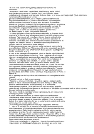 “-Y así lo haré, Maestro. Pero ¿cómo puedo aprender a amar a mis
hermanos?”
“-Aprenderás a amar más a tus hermanos -replicó solícito Jesús- cuando
aprendas a amar primero a su Padre del cielo y cuando llegues a estar
verdaderamente interesado en el bienestar de todos ellos.., en el tiempo y en la.eternidad. Y todo este interés
humano se ve favorecido con el servicio
generoso, con la comprensión, con la simpatía y con el perdón ilimitado.
Ningún hombre despreciará tu juventud. Pero te exhorto a que siempre la
debida consideración al hecho de que la vejez representa, normalmente,
experiencia. Y nada en los asuntos del hombre puede reemplazar a la auténtica
experiencia. Esfuérzate en vivir apaciblemente con todos los hombres. En
especial con tus amigos en la hermandad del reino celestial. Y recuerda
siempre, Juan: no luches con las almas que podrías ganar el reino.”
Sin poder contener su llanto, Juan procedió a sentarse.
Los pasos del Galileo rodearon entonces su propio diván, en dirección al otro
brazo de la “U”. Pero al llegar a la altura del asiento que había ocupado Judas,
se detuvo. Y permaneció allí, inmóvil y en silencio, durante veinte o treinta
segundos. No hubo comentario o señal que nos permitiese reconstruir el
semblante o actitud de Jesús ante el vacío diván del traidor. (Más adelante de
“regreso” a la Palestina del año 30, Andrés me definiría aquellos críticos
instantes como de “suma tristeza para el Maestro”.
El único pensamiento que cruzó entonces por las mentes de los once fue la
anormal tardanza del Iscariote. “Habían sucedido tantas cosas desde que Judas
desapareció de nuestra vista -añadiría el jefe de los apóstoles- que llegamos,
incluso, a olvidarnos de él.”)
Al cabo de ese breve período de reflexión, Jesús de Nazaret siguió avanzando,
deteniéndose frente al aguerrido Simón el Zelote. Una vez en pie, el posible
miembro o simpatizante del grupo guerrillero, escuchó las siguientes palabras:
“-Tú eres un verdadero hijo de Abraham. Pero cuánto tiempo he tratado de
convertirte en un hijo del reino celestial!... Te quiero y también todos tus
hermanos. Sé que me amas, Simón, y que amas también el reino, pero
continúas intentando que este reino sea de acuerdo con tu gusto. Sé muy bien
que, finalmente, comprenderás la naturaleza espiritual y el significado de mi
evangelio y que realizarás un valiente trabajo en su proclamación. Pero estoy
preocupado por lo que pueda ocurrirte cuando me vaya. Me alegraría saber
que no dudarás. Sería feliz si pudiese saber que, después que vaya al Padre, no
dejarás de
ser mi apóstol y que te comportarás aceptablemente como embajador del reino
celestial.”
El ardiente patriota no dudó en su respuesta:
“-Maestro, no temas por mi lealtad. He vuelto la espalda a todo para poder
dedicar mi vida al establecimiento de tu reino en la Tierra y no fallaré. Hasta
ahora he sobrevivido a todas las decepciones y no te abandonaré.”
Estas manifestaciones del Zelote eran de suma importancia para entender
mejor el grado de frustración de algunos de los seguidores del Galileo,.convencidos hasta el último momento
del papel político y terrenal de Jesús.
Pero tiempo habrá de profundizar en este espinoso asunto, tan escasamente
contemplado por los evangelistas...
Al oír tan vehemente afirmación, el Maestro replicó con cierta crudeza:
“-Es realmente refrescante oírte hablar así en un momento como éste. Pero, mi
buen amigo, todavía no sabes de lo que estás hablando. Ni por un momento
dudaría de tu lealtad o devoción. Sé que no vacilarías en ir adelante en la lucha
y en morir por mí, como lo harían éstos...”
Un murmullo general de aprobación interrumpió las palabras del Cristo.
“-... Pero no se requerirá eso de vosotros. Os he dicho repetidamente que mi
reino no es de este mundo y que mis discípulos no lucharán para llevar a cabo
su establecimiento. Os lo he dicho muchas veces, Simón, pero no queréis
enfrentaros a la verdad. No estoy preocupado por vuestra lealtad hacia mí o
hacia el reino. Pero ¿qué haréis cuando me marche y despertéis al fin y os deis
cuenta que no habéis comprendido el significado de mi enseñanza y que tenéis
que ajustar vuestros conceptos erróneos a otra realidad?”
Simón intentó hablar. Pero Jesús prosiguió:
“-Ninguno de mis apóstoles es más sincero y honesto de corazón que tú, pero
ninguno estará tan abatido y perturbado como tú después que yo me vaya.
99
 