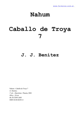 w w w . f o r m a r s e . c o m . a r
Nahum
Caballo de Troya
7
J. J. Benítez
Nahum - Caballo de Troya 7
J.J. Benítez.
1ª ed. -- Barcelona : Planeta, 2005.
496 p. ; 24 cm
DL M 32093-2005
ISBN 84-08-06301-4
 