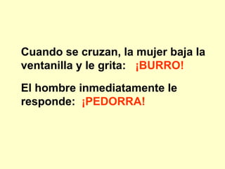 Cuando se cruzan, la mujer baja la ventanilla y le grita:  ¡BURRO!   El hombre inmediatamente le responde:   ¡PEDORRA!   