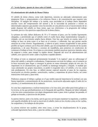 Z♀♂tecnia Equina: Apuntes de clases sobre el Caballo Universidad Nacional Agraria 
El calentamiento del caballo de Doma Clásica 
El caballo de doma clásica, como todo deportista, necesita un adecuado calentamiento para 
prepararse física y psíquicamente a los esfuerzos físicos y de concentración que requiere esta 
disciplina. Al margen del trabajo a la cuerda, cuya necesidad en el trabajo diario dependerá 
muchas veces del temperamento del animal y de la necesidad de potenciar e insistir en 
determinados aspectos que pueden verse favorecidos en esta práctica (con el inconveniente de no 
poder disponer del caballo en línea recta), aquí nos referiremos a la progresión del trabajo 
montado, previo a los ejercicios específicos de la doma clásica. 
Lo primero de todo, deben dedicarse de 10 a 15 minutos al paso, con las riendas ligeramente 
alargadas, y permitiendo que el caballo estire el cuello hacia abajo manteniéndose tranquilo y 
relajado, con un movimiento amplio hacia delante. Esto hay que tenerlo en cuenta, tanto si el 
trabajo se hace en pista como si se hace en el exterior, y sobretodo, hay que prestar mucha 
atención en evitar retrotes. Seguidamente, y todavía al paso, iremos recuperando lo más pronto 
posible un ligero contacto con la boca del caballo, que irá acompañado del aumento de las ayudas 
propulsoras, y de unas flexiones y cesiones de mandíbula, para ponernos en condiciones de 
comenzar el trabajo al trote. En el paso es conveniente también practicar ejercicios laterales antes 
de empezar a trotar, para romper la rigidez dorsal. Depende del nivel de adiestramiento del 
caballo, esos ejercicios serán: ceder a la pierna o espalda adentro. 
El trabajo al trote se empezará primeramente levantado "a la inglesa", para no sobrecargar el 
dorso del caballo y animarlo a redondearse. Empezaremos con trote de trabajo, con el contacto en 
la boca necesario para llegar a conseguir la puesta en mano elemental, propia de este aire. Es 
importante en el calentamiento, que el caballo se mantenga tranquilo y relajado. A medida que 
vaya calentando sus grupos musculares, se podrá ir exigiendo más y el caballo, a la vez, estará 
más predispuesto. En esta fase, se deberá prestar especial atención al paso de las esquinas, 
incurvación en círculos grandes, semicírculos, vueltas y serpentinas de pocos bucles, así como 
transiciones trote-paso y paso-trote. 
Podremos empezar el trabajo a galope en el que tendrá especial importancia la rectitud, con una 
buena impulsión y arremetimiento de los posteriores, incurvación adecuada según el radio de los 
círculos, y el mantenimiento de la cadencia. 
En esta fase empezaremos a realizar transiciones a los tres aires, por orden paso-trote-galope o a 
la inversa, en las que profundizaremos en la búsqueda del equilibrio. Después de haber trabajado 
a los tres aires comenzaremos con algún alargamiento tanto a paso, trote o galope; las paradas, el 
galope en trocado, y ejercicios de dos pistas. 
La pierna interior, junto a la cincha, será la que nos servirá para mantener la impulsión, y también 
será aquella alrededor de la cual se encorvará el caballo, tanto en los círculos como en las vueltas, 
las serpentinas y los trabajos de dos pistas. 
La pierna exterior nos ayudará, entre otras cosas, a evitar los desplazamientos de la grupa, 
colocada ligeramente hacia atrás, y para las salidas a galope. 
196 Ing. Alcides Arsenio Sáenz García MSc 
 