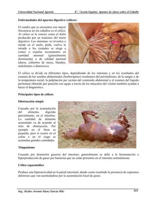 Universidad Nacional Agraria Z♀♂tecnia Equina: Apuntes de clases sobre el Caballo 
Enfermedades del aparato digestivo (cólicos) 
El cuadro que se encuentra con mayor 
frecuencia en los caballos es el cólico. 
Al cólico se le conoce como el dolor 
producido por un trastorno del tracto 
digestivo. Los síntomas: se revuelca o 
tiende en el suelo, piafa, vuelve la 
mirada a los costados se niega a 
comer o expulsa excrementos en 
cantidad anormal (generalmente 
disminuida) o de calidad anormal 
(duros, cubiertos de moco, blandos, 
malolientes o diarreicos). 
El cólico se divide en diferentes tipos, dependiendo de los síntomas y en los resultados del 
examen de los sonidos abdominales (borborigmos) resultantes del peristaltismo, de la sangre y de 
la temperatura rectal; la palpitación per rectum del contenido abdominal y el examen del líquido 
peritoneal obtenido por punción con aguja a través de los músculos del vientre también ayudan a 
hacer el diagnóstico. 
Principales tipos de cólicos 
Obstrucción simple 
Causado por la acumulación 
del alimento, digerido 
parcialmente, en el intestino. 
La cantidad de alimento 
acumulado va de acuerdo al 
sitio de obstrucción. Por 
ejemplo en el íleon es 
pequeña, pero si ocurre en el 
colon o en el ciego se 
acumulan grandes cantidades. 
Timpanismo 
Causado por distensión gaseosa del intestino, generalmente se debe a la fermentación o 
hiperproducción de gases por bacterias que no están presentes en el intestino normalmente. 
Cólico espasmódico 
Produce una hiperactividad en la pared intestinal, dando como resultado la presencia de espasmos 
dolorosos que van acentuándose por la acumulación local de gases. 
Ing. Alcides Arsenio Sáenz García MSc 315 
 