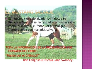  El mustang tiene de alzada 1,4m desde su
llegada a América se ha cruzado con varias razas
como: el Morgan, el frisón, el purasangre.
Siempre anda con manadas salvajes.
TODA LA INFORMACIÓN DE LA PRESENTACIÓN FUE
EXTRAÍDA DEL LIBRO :
“Pasión por el CABALLO”
Bob Langrish & Nicola Jane Swinney
 