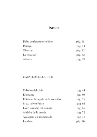 ÍNDICE



Debo confesarte este libro            pág. 13
Prólogo                               pág. 14
Obertura                              pág. 22
La creación                           pág. 32
Alfarero                              pág. 39




CABALLOS DEL CIELO



Caballos del cielo                    pág. 44
El errante                            pág. 50
El inicio: la espada de la coerción   pág. 55
Si tú, tal vez fuiste                 pág. 61
Lloré la noche mi nombre              pág. 66
Al dolor de la poesía                 pág. 72
Agua para un abandonado               pág. 75
Laoshan                               pág. 80
 