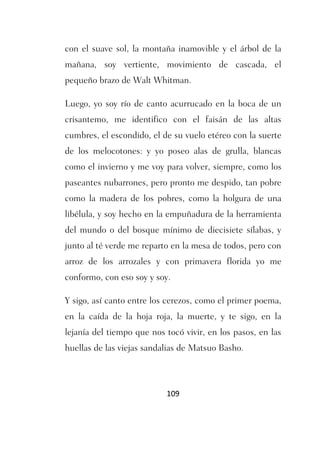 con el suave sol, la montaña inamovible y el árbol de la
mañana, soy vertiente, movimiento de cascada, el
pequeño brazo de Walt Whitman.

Luego, yo soy río de canto acurrucado en la boca de un
crisantemo, me identifico con el faisán de las altas
cumbres, el escondido, el de su vuelo etéreo con la suerte
de los melocotones: y yo poseo alas de grulla, blancas
como el invierno y me voy para volver, siempre, como los
paseantes nubarrones, pero pronto me despido, tan pobre
como la madera de los pobres, como la holgura de una
libélula, y soy hecho en la empuñadura de la herramienta
del mundo o del bosque mínimo de diecisiete sílabas, y
junto al té verde me reparto en la mesa de todos, pero con
arroz de los arrozales y con primavera florida yo me
conformo, con eso soy y soy.

Y sigo, así canto entre los cerezos, como el primer poema,
en la caída de la hoja roja, la muerte, y te sigo, en la
lejanía del tiempo que nos tocó vivir, en los pasos, en las
huellas de las viejas sandalias de Matsuo Basho.



                           109
 