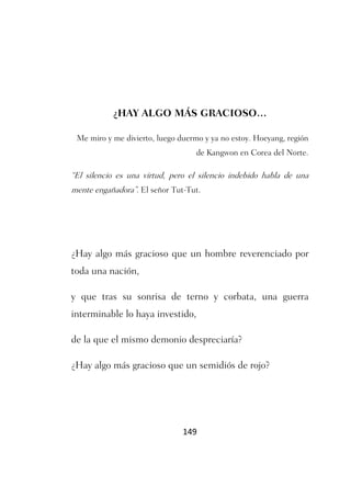 ¿HAY ALGO MÁS GRACIOSO…

 Me miro y me divierto, luego duermo y ya no estoy. Hoeyang, región
                                   de Kangwon en Corea del Norte.

“El silencio es una virtud, pero el silencio indebido habla de una
mente engañadora”. El señor Tut-Tut.




¿Hay algo más gracioso que un hombre reverenciado por
toda una nación,

y que tras su sonrisa de terno y corbata, una guerra
interminable lo haya investido,

de la que el mismo demonio despreciaría?

¿Hay algo más gracioso que un semidiós de rojo?




                               149
 