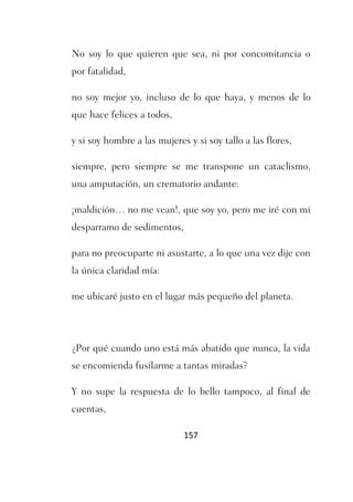 No soy lo que quieren que sea, ni por concomitancia o
por fatalidad,

no soy mejor yo, incluso de lo que haya, y menos de lo
que hace felices a todos,

y si soy hombre a las mujeres y si soy tallo a las flores,

siempre, pero siempre se me transpone un cataclismo,
una amputación, un crematorio andante:

¡maldición… no me vean!, que soy yo, pero me iré con mi
desparramo de sedimentos,

para no preocuparte ni asustarte, a lo que una vez dije con
la única claridad mía:

me ubicaré justo en el lugar más pequeño del planeta.




¿Por qué cuando uno está más abatido que nunca, la vida
se encomienda fusilarme a tantas miradas?

Y no supe la respuesta de lo bello tampoco, al final de
cuentas,

                             157
 