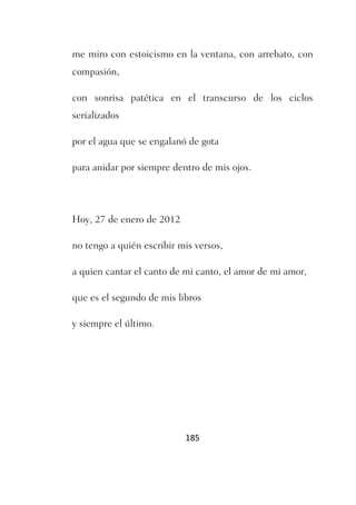 me miro con estoicismo en la ventana, con arrebato, con
compasión,

con sonrisa patética en el transcurso de los ciclos
serializados

por el agua que se engalanó de gota

para anidar por siempre dentro de mis ojos.




Hoy, 27 de enero de 2012

no tengo a quién escribir mis versos,

a quien cantar el canto de mi canto, el amor de mi amor,

que es el segundo de mis libros

y siempre el último.




                           185
 