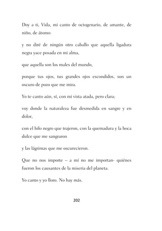 Doy a ti, Vida, mi canto de octogenario, de amante, de
niño, de átomo:

y no diré de ningún otro caballo que aquella ligadura
negra yace posada en mi alma,

que aquella son los males del mundo,

porque tus ojos, tus grandes ojos escondidos, son un
oscuro de pozo que me mira.

Yo te canto aún, sí, con mi vista atada, pero clara;

voy donde la naturaleza fue desmedida en sangre y en
dolor,

con el hilo negro que trajeron, con la quemadura y la boca
dulce que me sangraron

y las lágrimas que me oscurecieron.

Que no nos importe – a mí no me importan- quiénes
fueron los causantes de la miseria del planeta.

Yo canto y yo lloro. No hay más.



                            202
 