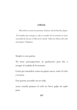 CIELO.

    Allá arriba no están mis pestañas. Karatsu, isla de Kyushu, Japón.

“Un hombre que entrega su vida en nombre de la rectitud, no tiene
necesidad de invocar el Dios de la viruela. Todos los Dioses del cielo
lo protegen". Hagakure.




Simple es este poema.

No tiene preocupaciones ni quehaceres para dar o
recoger el cuidado de lo terrestre.

Canta por naturaleza como un pájaro nuevo, entre el cielo
y la tierra.

Este poema sucumbe sin ser oído,

acaso cuando propuso al cielo un breve golpe de soplo
puro,

                                207
 