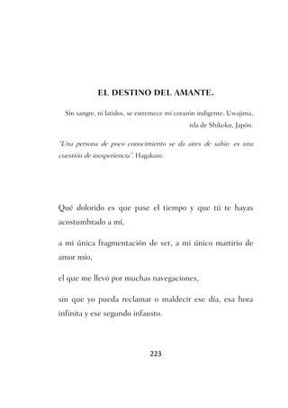 EL DESTINO DEL AMANTE.

  Sin sangre, ni latidos, se estremece mi corazón indigente. Uwajima,
                                              isla de Shikoku, Japón.

“Una persona de poco conocimiento se da aires de sabio: es una
cuestión de inexperiencia”. Hagakure.




Qué dolorido es que pase el tiempo y que tú te hayas
acostumbrado a mí,

a mi única fragmentación de ser, a mi único martirio de
amor mío,

el que me llevó por muchas navegaciones,

sin que yo pueda reclamar o maldecir ese día, esa hora
infinita y ese segundo infausto.



                                223
 