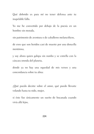 Qué dolorido es para mí no tener defensa ante tu
inapelable fallo.

Yo me he convertido por debajo de la poesía en un
hombre sin morada,

sin patrimonio de aventura o de caballeros melancólicos,

de esos que son heridos casi de muerte por una doncella
mentirosa,

y soy ahora quien galopa sin rumbo y se estrella con la
cáscara oronda del planeta,

donde ya no hay una oquedad de mis versos y una
concordancia sobre tu alma:




¿Qué puedo decirte sobre el amor, qué puedo llevarte
volando hasta tu nido, mujer,

si éste fue únicamente un sueño de bocanada cuando
vivía allá lejos,




                              224
 