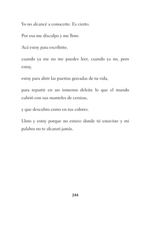 Yo no alcancé a conocerte. Es cierto.

Por eso me disculpo y me lloro.

Acá estoy para escribirte,

cuando ya me no me puedes leer, cuando ya no, pero
estoy,

estoy para abrir las puertas gravadas de tu vida,

para repartir en un inmenso deleite lo que el mundo
cubrió con sus manteles de cenizas,

y que descubro como en tus colores.

Lloro y estoy porque no estuve donde tú estuviste y mi
palabra no te alcanzó jamás.




                             244
 