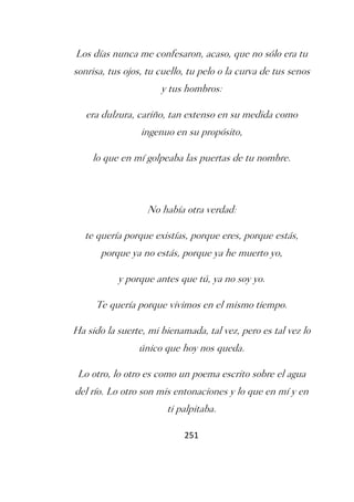 Los días nunca me confesaron, acaso, que no sólo era tu
sonrisa, tus ojos, tu cuello, tu pelo o la curva de tus senos
                      y tus hombros:

   era dulzura, cariño, tan extenso en su medida como
                 ingenuo en su propósito,

    lo que en mí golpeaba las puertas de tu nombre.



                  No había otra verdad:

   te quería porque existías, porque eres, porque estás,
       porque ya no estás, porque ya he muerto yo,

           y porque antes que tú, ya no soy yo.

     Te quería porque vivimos en el mismo tiempo.

Ha sido la suerte, mi bienamada, tal vez, pero es tal vez lo
                único que hoy nos queda.

 Lo otro, lo otro es como un poema escrito sobre el agua
del río. Lo otro son mis entonaciones y lo que en mí y en
                        ti palpitaba.

                            251
 