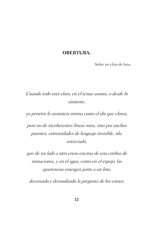 OBERTURA.

                                    Sobre un claro de luna.




Cuando todo está claro, en el tenue asomo, o desde lo
                      simiente,

yo penetro la sustancia misma como el día que clarea,

pero no de incoherentes líneas mías, sino por anchos
  puentes, extremidades de lenguaje invisible, ido,
                     extraviado,

que de un lado a otro cruzo encima de una cimbra de
   mutaciones, y en el agua, como en el espejo, las
        apariencias emergen junto a un loto,

 decorando y desnudando la pregunta de los cisnes.


                         22
 