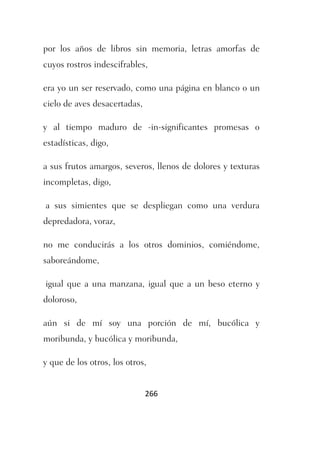 por los años de libros sin memoria, letras amorfas de
cuyos rostros indescifrables,

era yo un ser reservado, como una página en blanco o un
cielo de aves desacertadas,

y al tiempo maduro de -in-significantes promesas o
estadísticas, digo,

a sus frutos amargos, severos, llenos de dolores y texturas
incompletas, digo,

a sus simientes que se despliegan como una verdura
depredadora, voraz,

no me conducirás a los otros dominios, comiéndome,
saboreándome,

igual que a una manzana, igual que a un beso eterno y
doloroso,

aún si de mí soy una porción de mí, bucólica y
moribunda, y bucólica y moribunda,

y que de los otros, los otros,


                              266
 