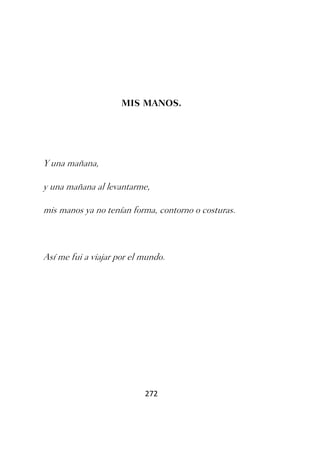MIS MANOS.




Y una mañana,

y una mañana al levantarme,

mis manos ya no tenían forma, contorno o costuras.



Así me fui a viajar por el mundo.




                           272
 
