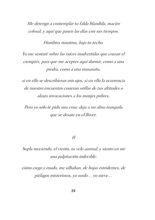 Me detengo a contemplar tu falda blandida, macizo
   colosal, y aquí que pasen las días con sus tiempos.

            Hombres nosotros, bajo tu techo.

Yo me sentaré sobre las raíces inadvertidas que cruzan el
ciempiés, para que me aceptes aquí dormir, como a una
              piedra, como a una musaraña,

si en ello se describieran mis ojos, si en ello la ocurrencia
 de nuestro encuentro cosieran orillas de tus altitudes o
         alzara invocaciones a los monjes pobres.

 Pero yo sólo te pido una cosa: deja a mi alma tranquila
                que se desate en el llover.



                             II

Sopla meciendo, el viento, tu velo auroral, y siento en mí
                una palpitación indecible:

cómo ciego y mudo, me silbaban, de hojas estridentes, de
       piélagos misteriosos, yo sordo… yo nieve…


                             24
 