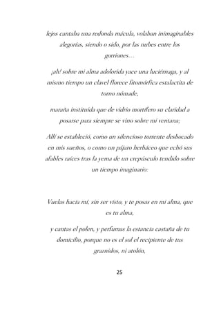 lejos cantaba una redonda mácula, volaban inimaginables
     alegorías, siendo o sido, por las nubes entre los
                       gorriones…

  ¡ah! sobre mi alma adolorida yace una luciérnaga, y al
mismo tiempo un clavel florece fitomórfica estalactita de
                      torno nómade,

 maraña instituida que de vidrio mortífero su claridad a
     posarse para siempre se vino sobre mi ventana;

Allí se estableció, como un silencioso torrente desbocado
en mis sueños, o como un pájaro herbáceo que echó sus
afables raíces tras la yema de un crepúsculo tendido sobre
                  un tiempo imaginario:



Vuelas hacia mí, sin ser visto, y te posas en mi alma, que
                       es tu alma,

  y cantas el polen, y perfumas la estancia castaña de tu
    domicilio, porque no es el sol el recipiente de tus
                   graznidos, ni atolón,


                            25
 