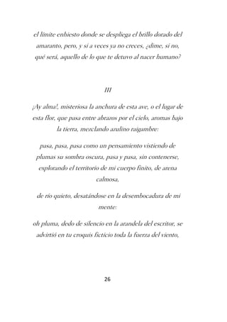 el límite enhiesto donde se despliega el brillo dorado del
 amaranto, pero, y si a veces ya no creces, ¿dime, si no,
qué será, aquello de lo que te detuvo al nacer humano?



                            III

¡Ay alma!, misteriosa la anchura de esta ave, o el lugar de
esta flor, que pasa entre abrazos por el cielo, aromas bajo
         la tierra, mezclando azulino raigambre:

  pasa, pasa, pasa como un pensamiento vistiendo de
 plumas su sombra oscura, pasa y pasa, sin contenerse,
  explorando el territorio de mi cuerpo finito, de arena
                         calmosa,

 de río quieto, desatándose en la desembocadura de mi
                          mente:

oh pluma, dedo de silencio en la arandela del escritor, se
 advirtió en tu croquis ficticio toda la fuerza del viento,




                            26
 