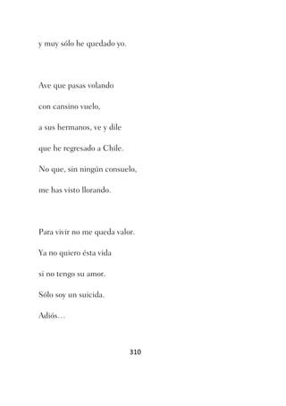 y muy sólo he quedado yo.




Ave que pasas volando

con cansino vuelo,

a sus hermanos, ve y dile

que he regresado a Chile.

No que, sin ningún consuelo,

me has visto llorando.




Para vivir no me queda valor.

Ya no quiero ésta vida

si no tengo su amor.

Sólo soy un suicida.

Adiós…



                            310
 