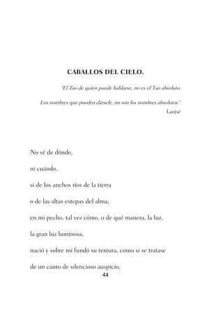 CABALLOS DEL CIELO.

             “El Tao de quien puede hablarse, no es el Tao absoluto.

    Los nombres que pueden dársele, no son los nombres absolutos”.
                                                             Laotsé




No sé de dónde,

ni cuándo,

si de los anchos ríos de la tierra

o de las altas estepas del alma,

en mi pecho, tal vez cómo, o de qué manera, la luz,

la gran luz luminosa,

nació y sobre mí fundó su textura, como si se tratase

de un canto de silencioso auspicio,
                                44
 
