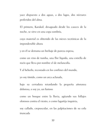 yace dispuesto a dos aguas, a dos lagos, dos néctares
proferidos del alma.

El primero, Karakul, desaguado desde los cauces de la
noche, se sirve en una copa sombría,

cuyo material es obtenido de las nieves tectónicas de la
imponderable altura

y en él se derrama un brebaje de pureza espesa,

como un vino de tumba, una flor líquida, una estrella de
rocío que lleva por nombre el de melancolía.

Y al beberlo, recostado en los confines del mundo,

yo soy tímido, como un arca aclarada,

bajo su cerradura retardando la pequeña añoranza
dolorosa, o soy yo, un furioso

como un bosque entre la lluvia, agitando sus follajes
olorosos contra el viento, o como lagartija inquieta,

soy callado, crepuscular, en las palpitaciones de su cola
truncada

                             77
 
