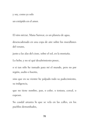 y soy, como yo solo

un estúpido en el amor.




El otro néctar, Mana Sarovar, es un planeta de agua,

desencadenado en una copa de aire sobre los murallones
del verano,

junto a las alas del cisne, sobre el sol, en la montaña.

Lo bebo, y no sé qué desabrimiento posee,

o si tan sólo he tomado para mí el mundo, pero no por
región, asalto o huerto,

sino que en su vientre he palpado todo su padecimiento,
su indigencia,

que no tiene nombre, pan, o color, o textura, cereal, o
espesor.

Su caudal arrastra lo que se vela en las calles, en los
pueblos derrumbados,


                             78
 