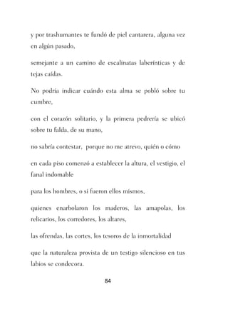 y por trashumantes te fundó de piel cantarera, alguna vez
en algún pasado,

semejante a un camino de escalinatas laberínticas y de
tejas caídas.

No podría indicar cuándo esta alma se pobló sobre tu
cumbre,

con el corazón solitario, y la primera pedrería se ubicó
sobre tu falda, de su mano,

no sabría contestar, porque no me atrevo, quién o cómo

en cada piso comenzó a establecer la altura, el vestigio, el
fanal indomable

para los hombres, o si fueron ellos mismos,

quienes enarbolaron los maderos, las amapolas, los
relicarios, los corredores, los altares,

las ofrendas, las cortes, los tesoros de la inmortalidad

que la naturaleza provista de un testigo silencioso en tus
labios se condecora.

                              84
 