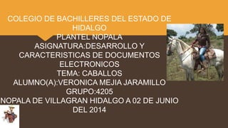 COLEGIO DE BACHILLERES DEL ESTADO DE
HIDALGO
PLANTEL NOPALA
ASIGNATURA:DESARROLLO Y
CARACTERISTICAS DE DOCUMENTOS
ELECTRONICOS
TEMA: CABALLOS
ALUMNO(A):VERONICA MEJIA JARAMILLO
GRUPO:4205
NOPALA DE VILLAGRAN HIDALGO A 02 DE JUNIO
DEL 2014
 