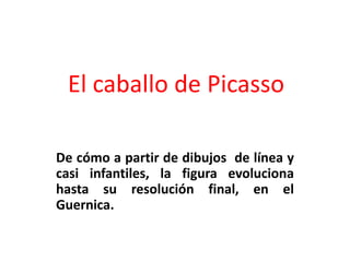 El caballo de Picasso

De cómo a partir de dibujos de línea y
casi infantiles, la figura evoluciona
hasta su resolución final, en el
Guernica.
 