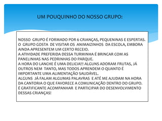 UM POUQUINHO DO NOSSO GRUPO:
NOSSO GRUPO É FORMADO POR 6 CRIANÇAS, PEQUENINAS E ESPERTAS.
O GRUPO GOSTA DE VISITAR OS ANIMAIZINHOS DA ESCOLA, EMBORA
AINDA APRESENTEM UM CERTO RECEIO.
A ATIVIDADE PREFERIDA DESSA TURMINHA É BRINCAR COM AS
PANELINHAS NAS PEDRINHAS DO PARQUE.
A HORA DO LANCHE É UMA DELICIA!!! ALGUNS ADORAM FRUTAS, JÁ
OUTROS NEM TANTO, MAS TODOS APRENDEM O QUANTO É
IMPORTANTE UMA ALIMENTAÇÃO SAUDÁVEL.
ALGUNS JÁ FALAM ALGUMAS PALAVRAS E ATÉ ME AJUDAM NA HORA
DA CANTORIA O QUE FAVORECE A COMUNICAÇÃO DENTRO DO GRUPO.
É GRATIFICANTE ACOMPANHAR E PARTICIPAR DO DESENVOLVIMENTO
DESSAS CRIANÇAS!
 