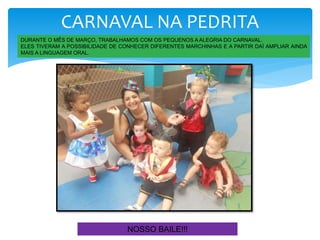 CARNAVAL NA PEDRITA
DURANTE O MÊS DE MARÇO, TRABALHAMOS COM OS PEQUENOS A ALEGRIA DO CARNAVAL.
ELES TIVERAM A POSSIBILIDADE DE CONHECER DIFERENTES MARCHINHAS E A PARTIR DAÍ AMPLIAR AINDA
MAIS A LINGUAGEM ORAL.
NOSSO BAILE!!!
 