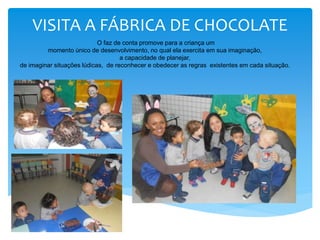 VISITA A FÁBRICA DE CHOCOLATE
O faz de conta promove para a criança um
momento único de desenvolvimento, no qual ela exercita em sua imaginação,
a capacidade de planejar,
de imaginar situações lúdicas, de reconhecer e obedecer as regras existentes em cada situação.
 