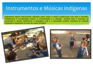 Instrumentos e Músicas indígenas
Exploramos alguns instrumentos utilizados pelos índios e resolvi confeccionar com eles o chocalho.
Trabalhamos a coordenação motora, a concentração e a atenção durante todo o processo de
construção e depois exploramos a linguagem oral e a percepção auditiva cantando as músicas
indígenas e explorando os sons do nosso chocalho!
 