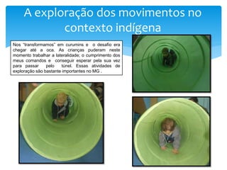 A exploração dos movimentos no
contexto indígena
Nos “transformamos” em curumins e o desafio era
chegar até a oca. As crianças puderam neste
momento trabalhar a lateralidade; o cumprimento dos
meus comandos e conseguir esperar pela sua vez
para passar pelo túnel. Essas atividades de
exploração são bastante importantes no MG .
 