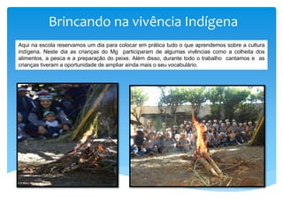 Brincando na vivência Indígena
Aqui na escola reservamos um dia para colocar em prática tudo o que aprendemos sobre a cultura
indígena. Neste dia as crianças do Mg participaram de algumas vivências como a colheita dos
alimentos, a pesca e a preparação do peixe. Além disso, durante todo o trabalho cantamos e as
crianças tiveram a oportunidade de ampliar ainda mais o seu vocabulário.
 