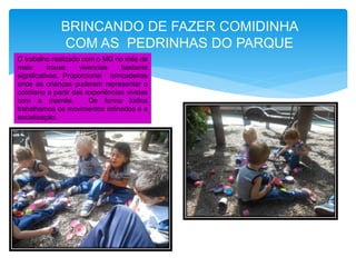 O trabalho realizado com o MG no mês de
maio trouxe vivencias bastante
significativas. Proporcionei brincadeiras
onde as crianças puderam representar o
cotidiano a partir das experiências vividas
com a mamãe. De forma lúdica
trabalhamos os movimentos refinados e a
socialização.
BRINCANDO DE FAZER COMIDINHA
COM AS PEDRINHAS DO PARQUE
 
