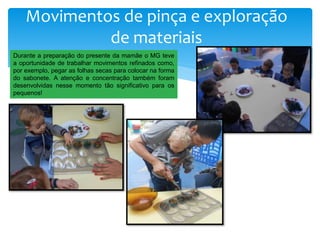 Movimentos de pinça e exploração
de materiais
Durante a preparação do presente da mamãe o MG teve
a oportunidade de trabalhar movimentos refinados como,
por exemplo, pegar as folhas secas para colocar na forma
do sabonete. A atenção e concentração também foram
desenvolvidas nesse momento tão significativo para os
pequenos!
 