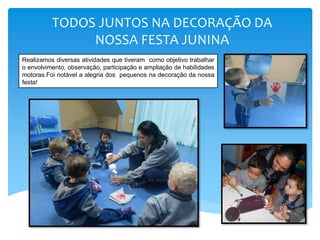 TODOS JUNTOS NA DECORAÇÃO DA
NOSSA FESTA JUNINA
Realizamos diversas atividades que tiveram como objetivo trabalhar
o envolvimento, observação, participação e ampliação de habilidades
motoras.Foi notável a alegria dos pequenos na decoração da nossa
festa!
 