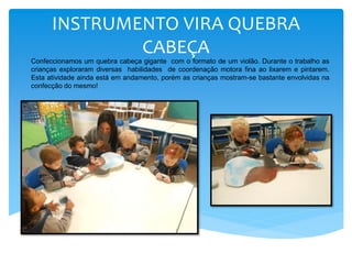 INSTRUMENTO VIRA QUEBRA
CABEÇA
Confeccionamos um quebra cabeça gigante com o formato de um violão. Durante o trabalho as
crianças exploraram diversas habilidades de coordenação motora fina ao lixarem e pintarem.
Esta atividade ainda está em andamento, porém as crianças mostram-se bastante envolvidas na
confecção do mesmo!
 