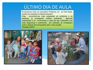 ÚLTIMO DIA DE AULA
Encerramos mais um semestre! Podemos ver ao final deste,
quanto as crianças se desenvolveram!
Hoje, encontram-se mais adaptadas ao ambiente e as
pessoas, já conseguem realizar oralmente algumas
solicitações e os movimentos a cada dia são realizados com
mais segurança e autonomia, por exemplo, já conseguem
subir e descer dos brinquedos sem o meu auxilio.
Parabéns MG!!!
 
