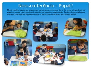 Nossa referência – Papai !
Neste trabalho, apesar de pequeninos, conversamos em nosso dia a dia sobre a importância do
papai em nossa vida incentivando atitudes de respeito e colaboração. Também foram explorados
todos os movimentos motores possíveis , o que é muito importante no cotidiano do MG.
 